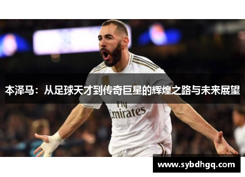本泽马：从足球天才到传奇巨星的辉煌之路与未来展望