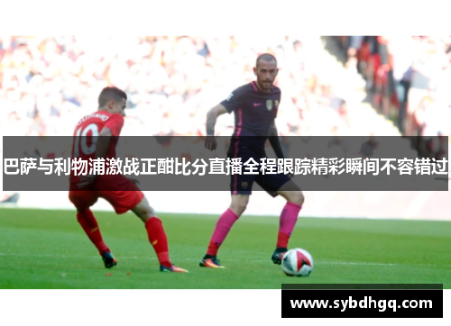 巴萨与利物浦激战正酣比分直播全程跟踪精彩瞬间不容错过