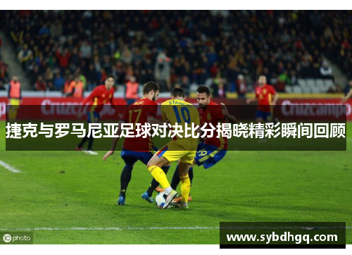 捷克与罗马尼亚足球对决比分揭晓精彩瞬间回顾